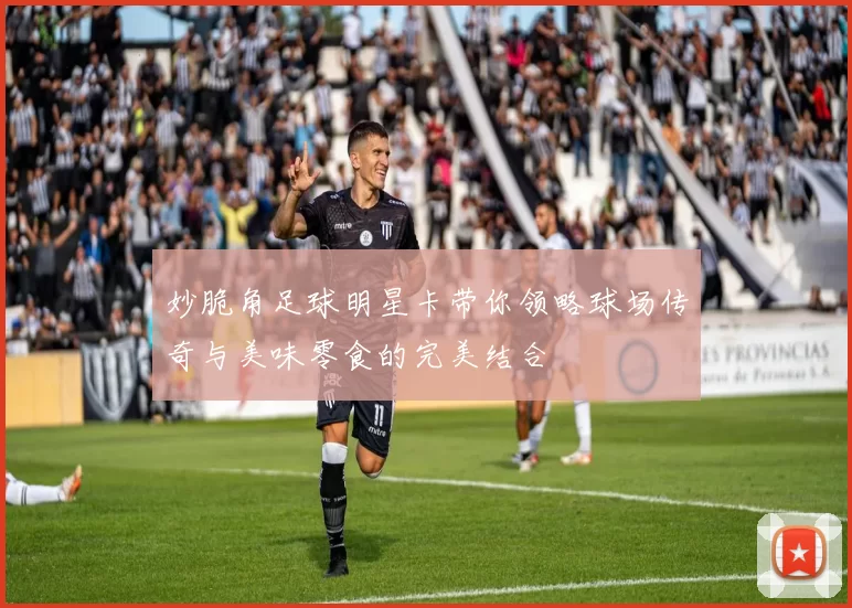 妙脆角足球明星卡带你领略球场传奇与美味零食的完美结合