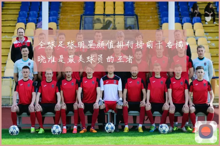 全球足球明星颜值排行榜前十名揭晓谁是最美球员的王者