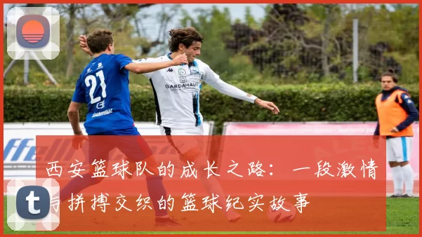西安篮球队的成长之路：一段激情与拼搏交织的篮球纪实故事
