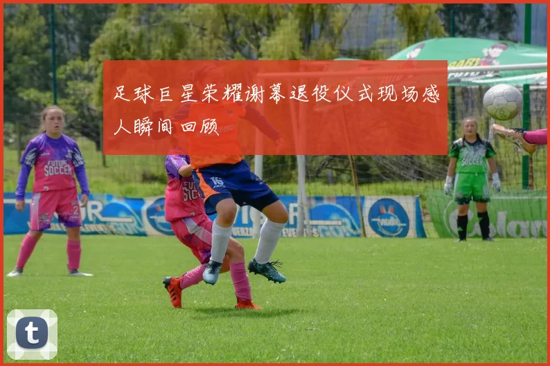 足球巨星荣耀谢幕退役仪式现场感人瞬间回顾