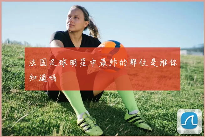 法国足球明星中最帅的那位是谁你知道吗