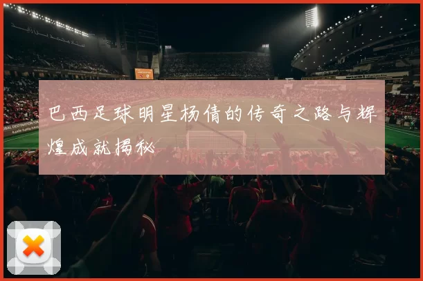 巴西足球明星杨倩的传奇之路与辉煌成就揭秘
