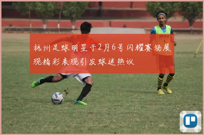 杭州足球明星于2月6号闪耀赛场展现精彩表现引发球迷热议