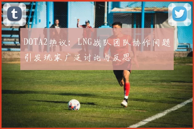 DOTA2热议：LNG战队团队协作问题引发玩家广泛讨论与反思