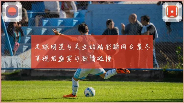 足球明星与美女的精彩瞬间合集尽享视觉盛宴与激情碰撞