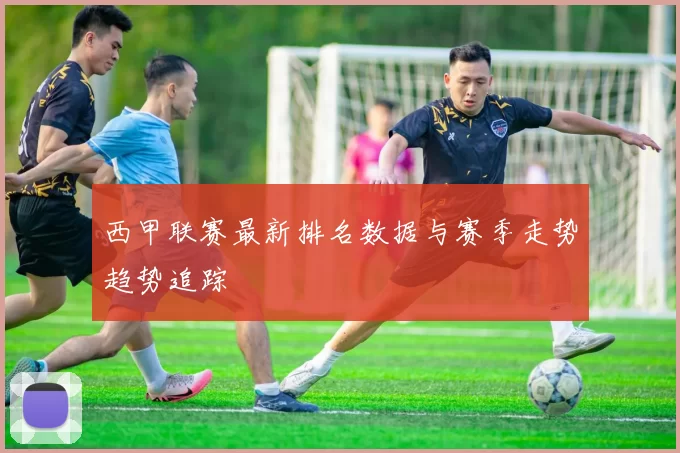 西甲联赛最新排名数据与赛季走势趋势追踪