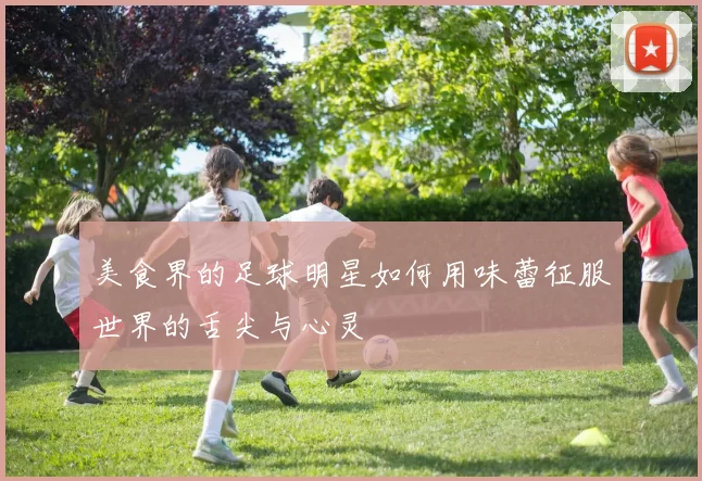 美食界的足球明星如何用味蕾征服世界的舌尖与心灵