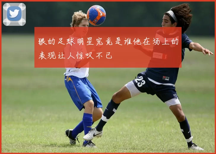 狠的足球明星究竟是谁他在场上的表现让人惊叹不已