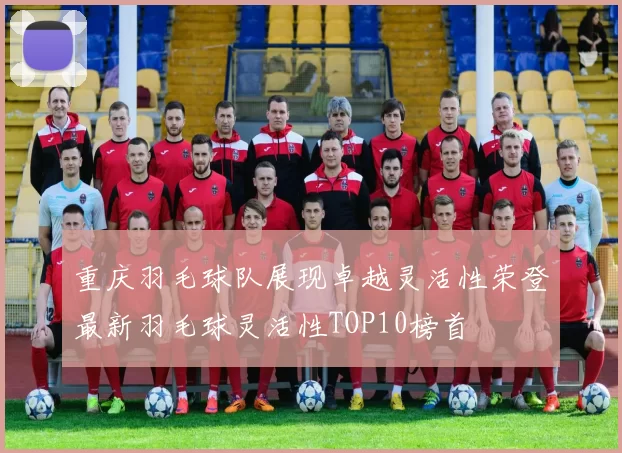 重庆羽毛球队展现卓越灵活性荣登最新羽毛球灵活性TOP10榜首