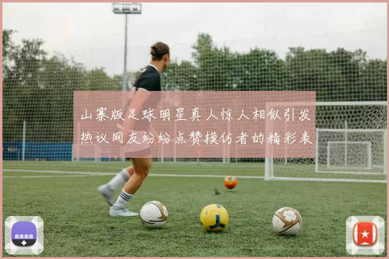 山寨版足球明星真人惊人相似引发热议网友纷纷点赞模仿者的精彩表现
