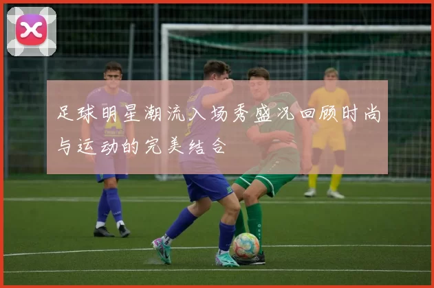足球明星潮流入场秀盛况回顾时尚与运动的完美结合