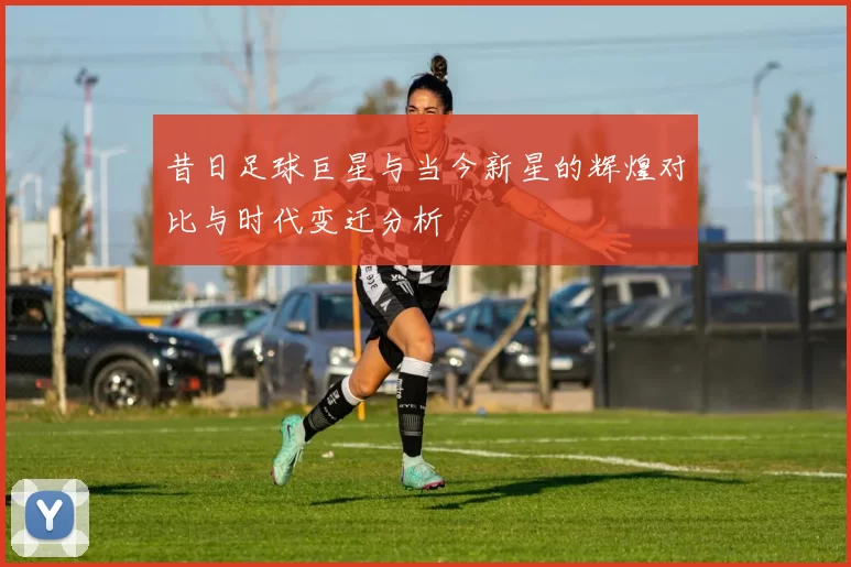 昔日足球巨星与当今新星的辉煌对比与时代变迁分析