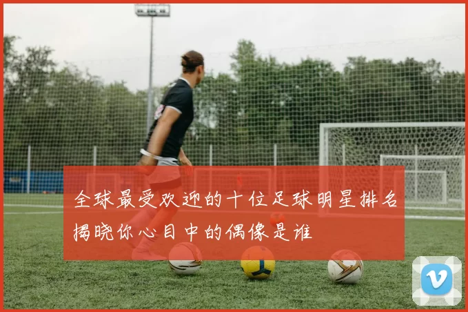 全球最受欢迎的十位足球明星排名揭晓你心目中的偶像是谁