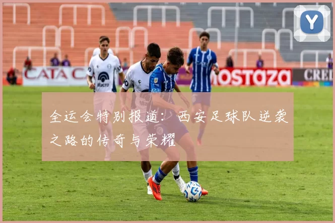 全运会特别报道：西安足球队逆袭之路的传奇与荣耀