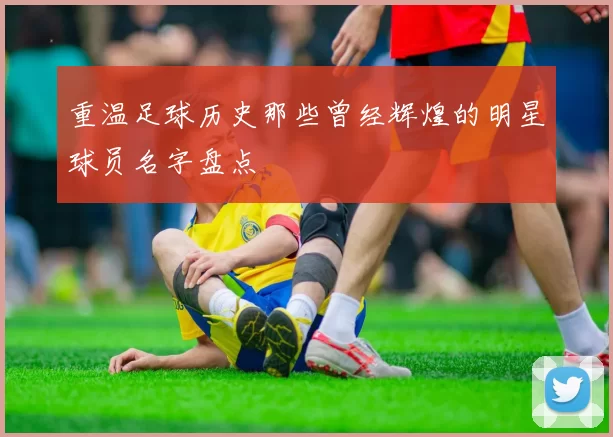 重温足球历史那些曾经辉煌的明星球员名字盘点