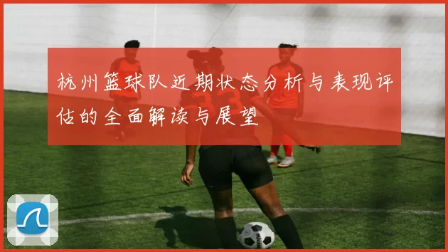 杭州篮球队近期状态分析与表现评估的全面解读与展望
