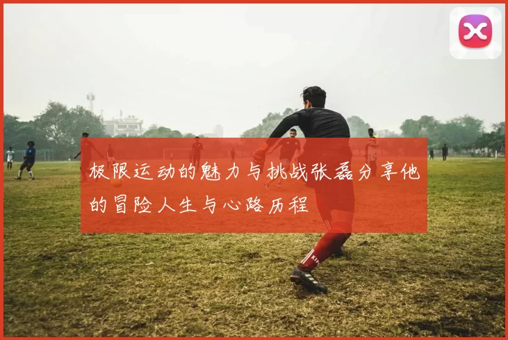 极限运动的魅力与挑战张磊分享他的冒险人生与心路历程