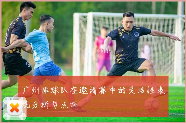 广州排球队在邀请赛中的灵活性表现分析与点评