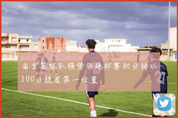 南京篮球队强势领跑杯赛积分榜以100分稳居第一位置