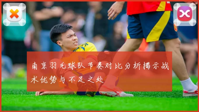 南京羽毛球队节奏对比分析揭示战术优势与不足之处