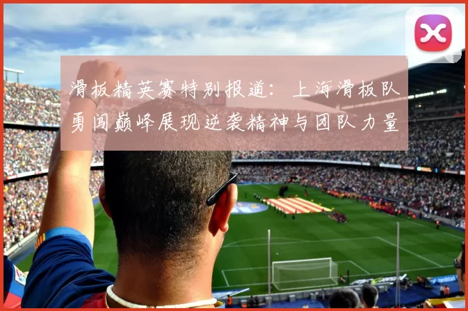 滑板精英赛特别报道：上海滑板队勇闯巅峰展现逆袭精神与团队力量