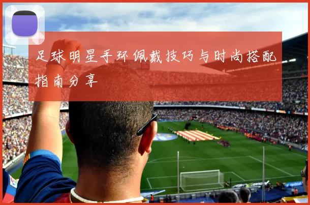 足球明星手环佩戴技巧与时尚搭配指南分享