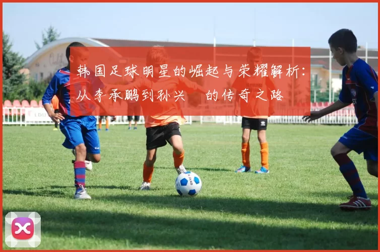 韩国足球明星的崛起与荣耀解析：从李承鹏到孙兴慜的传奇之路