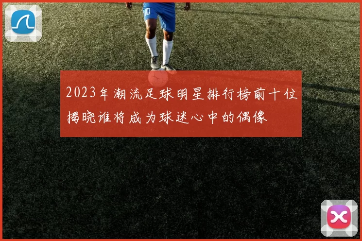 2023年潮流足球明星排行榜前十位揭晓谁将成为球迷心中的偶像