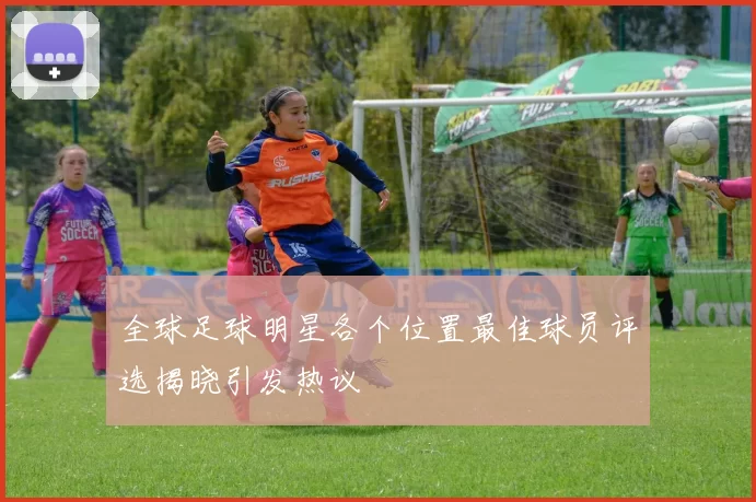 全球足球明星各个位置最佳球员评选揭晓引发热议