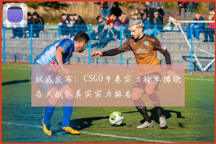 权威发布：CSGO节奏实力榜单揭晓各大战队真实实力排名