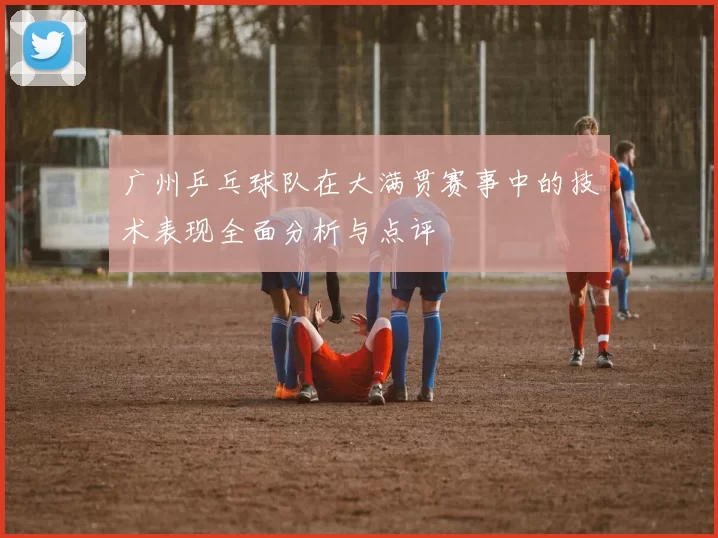 广州乒乓球队在大满贯赛事中的技术表现全面分析与点评