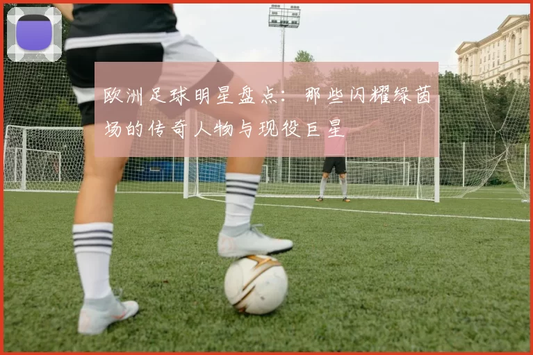 欧洲足球明星盘点：那些闪耀绿茵场的传奇人物与现役巨星