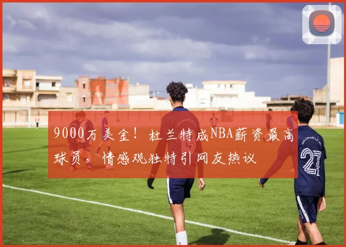 9000万美金！杜兰特成NBA薪资最高球员，情感观独特引网友热议