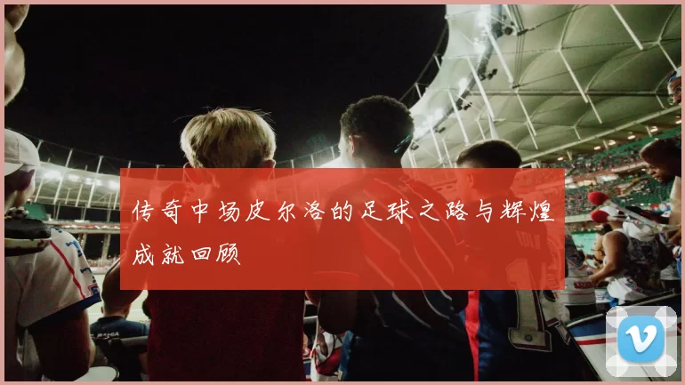 传奇中场皮尔洛的足球之路与辉煌成就回顾