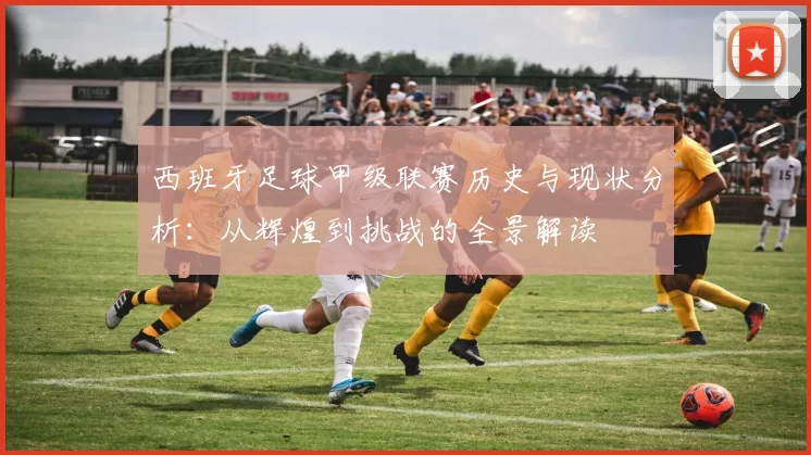 西班牙足球甲级联赛历史与现状分析：从辉煌到挑战的全景解读