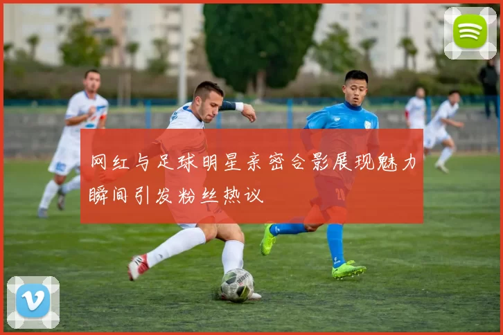 网红与足球明星亲密合影展现魅力瞬间引发粉丝热议