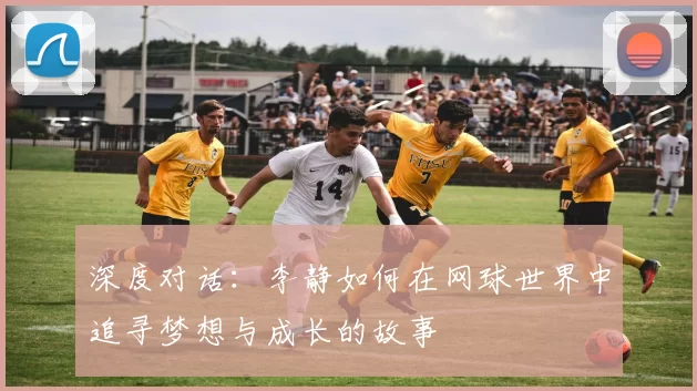 深度对话：李静如何在网球世界中追寻梦想与成长的故事