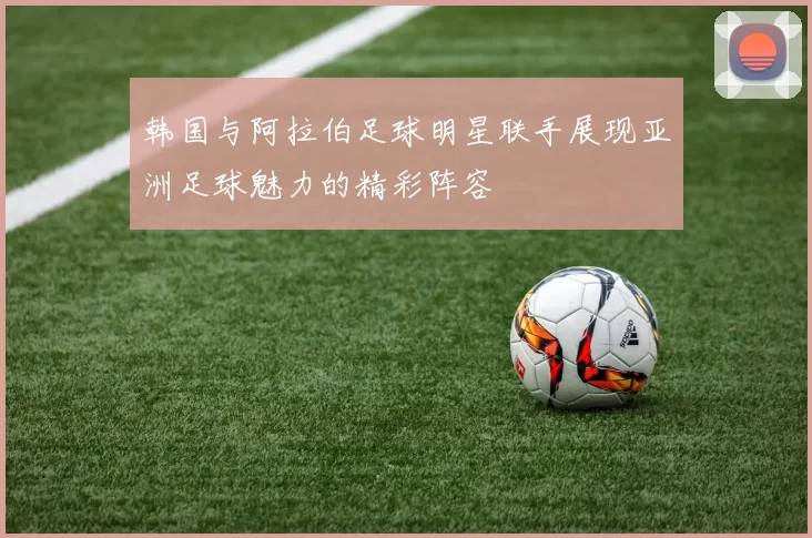 韩国与阿拉伯足球明星联手展现亚洲足球魅力的精彩阵容