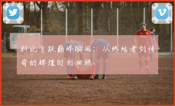 科比飞跃巅峰瞬间：从终结者到传奇的辉煌时刻回顾