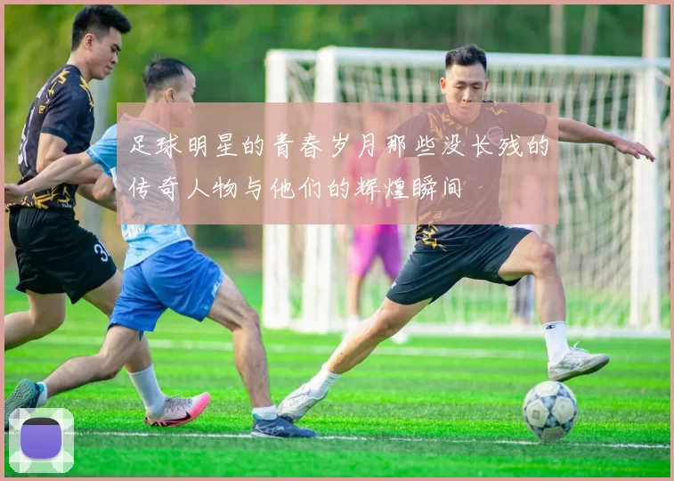足球明星的青春岁月那些没长残的传奇人物与他们的辉煌瞬间