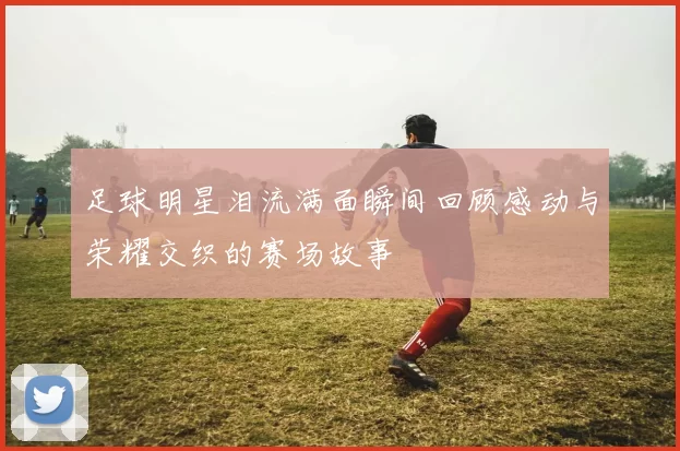 足球明星泪流满面瞬间回顾感动与荣耀交织的赛场故事