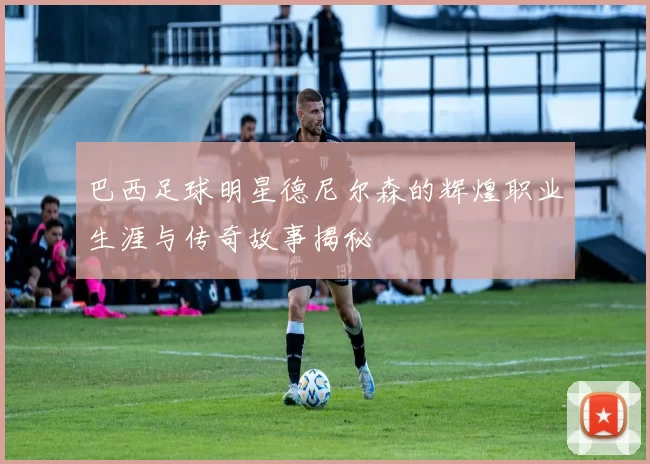 巴西足球明星德尼尔森的辉煌职业生涯与传奇故事揭秘