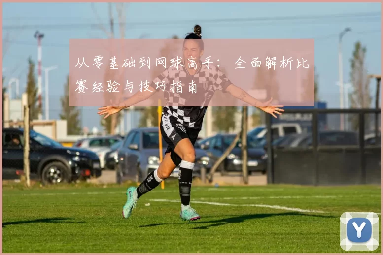 从零基础到网球高手：全面解析比赛经验与技巧指南