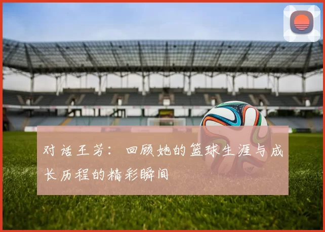 对话王芳：回顾她的篮球生涯与成长历程的精彩瞬间