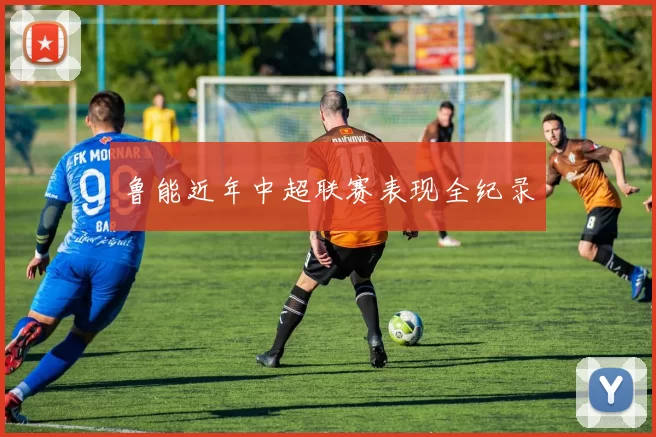 鲁能近年中超联赛表现全纪录