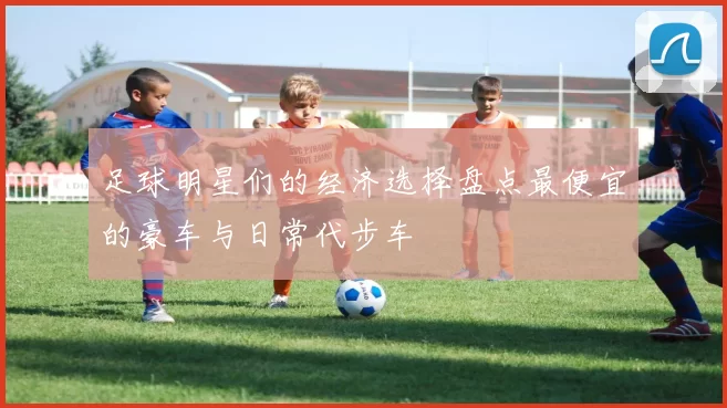 足球明星们的经济选择盘点最便宜的豪车与日常代步车