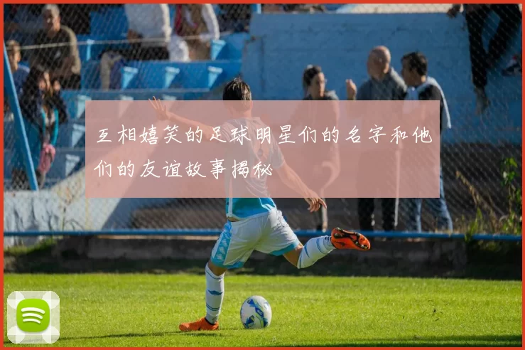 互相嬉笑的足球明星们的名字和他们的友谊故事揭秘