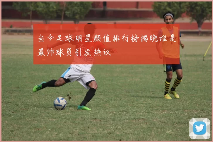 当今足球明星颜值排行榜揭晓谁是最帅球员引发热议