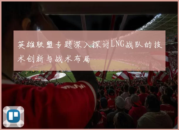 英雄联盟专题深入探讨LNG战队的技术创新与战术布局