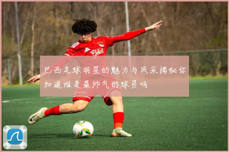 巴西足球明星的魅力与风采揭秘你知道谁是最帅气的球员吗